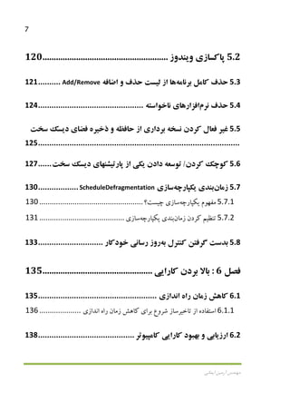 7
‫اﻳﻤﺎﻧﻲ‬ ‫آرﻣﻴﻦ‬ ‫ﻣﻬﻨﺪس‬
5.2‫ﭘﺎﻛﺴﺎز‬‫ي‬‫و‬‫ﻳ‬‫ﻨﺪوز‬........................................................120
5.3‫ﺣﺬف‬‫ﻛﺎﻣﻞ‬‫ﺑﺮﻧﺎﻣﻪ‬‫ﻫﺎ‬‫از‬‫ﻟ‬‫ﻴ‬‫ﺴﺖ‬‫ﺣﺬف‬‫و‬‫اﺿﺎﻓﻪ‬Add/Remove..........121
5.4‫ﺣﺬف‬‫ﻧﺮم‬‫اﻓﺰار‬‫ﻫﺎ‬‫ي‬‫ﻧﺎﺧﻮاﺳﺘﻪ‬...............................................124
5.5‫ﻏ‬‫ﻴ‬‫ﺮ‬‫ﻓﻌﺎل‬‫ﻛﺮدن‬‫ﻧﺴﺨﻪ‬‫ﺑﺮدار‬‫ي‬‫از‬‫ﺣﺎﻓﻈﻪ‬‫و‬‫ذﺧ‬‫ﻴ‬‫ﺮه‬‫ﻓﻀﺎ‬‫ي‬‫د‬‫ﻳ‬‫ﺴﻚ‬‫ﺳﺨﺖ‬
..........................................................................................125
5.6‫ﻛﻮﭼﻚ‬‫ﻛﺮدن‬/‫ﺗﻮﺳﻌﻪ‬‫دادن‬‫ﻳ‬‫ﻜ‬‫ﻲ‬‫از‬‫ﭘﺎرﺗ‬‫ﻴ‬‫ﺸﻨﻬﺎ‬‫ي‬‫د‬‫ﻳ‬‫ﺴﻚ‬‫ﺳﺨﺖ‬......127
5.7‫زﻣﺎن‬‫ﺑﻨﺪ‬‫ي‬‫ﻳ‬‫ﻜﭙﺎرﭼﻪ‬‫ﺳﺎ‬‫ز‬‫ي‬ScheduleDefragmentation..................130
5.7.1‫ﻣﻔﻬﻮم‬‫ﻳ‬‫ﻜﭙﺎرﭼﻪ‬‫ﺳﺎز‬‫ي‬‫ﭼ‬‫ﻴ‬‫ﺴﺖ؟‬..................................................130
5.7.2‫ﺗﻨﻈ‬‫ﻴ‬‫ﻢ‬‫ﻛﺮدن‬‫زﻣﺎن‬‫ﺑﻨﺪ‬‫ي‬‫ﻳ‬‫ﻜﭙﺎرﭼﻪ‬‫ﺳﺎز‬‫ي‬.........................................131
5.8‫ﺑﺪﺳﺖ‬‫ﮔﺮﻓﺘﻦ‬‫ﻛﻨﺘﺮل‬‫ﺑﻪ‬‫روز‬‫رﺳﺎﻧ‬‫ﻲ‬‫ﺧﻮدﻛﺎر‬.............................133
‫ﻓﺼﻞ‬6:‫ﺑﺎﻻ‬‫ﺑﺮدن‬‫ﻛﺎرا‬‫ﻳﻲ‬.................................................135
6.1‫ﻛﺎﻫﺶ‬‫زﻣﺎن‬‫راه‬‫اﻧﺪاز‬‫ي‬.....................................................135
6.1.1‫اﺳﺘﻔﺎده‬‫از‬‫ﺗﺎﺧ‬‫ﻴ‬‫ﺮﺳﺎز‬‫ﺷﺮوع‬‫ﺑﺮا‬‫ي‬‫ﻛﺎﻫﺶ‬‫زﻣﺎن‬‫راه‬‫اﻧﺪاز‬‫ي‬....................136
6.2‫ارز‬‫ﻳ‬‫ﺎﺑ‬‫ﻲ‬‫و‬‫ﺑﻬﺒﻮد‬‫ﻛﺎرا‬‫ﻳﻲ‬‫ﻛﺎﻣﭙ‬‫ﻴ‬‫ﻮﺗﺮ‬...........................................138
 