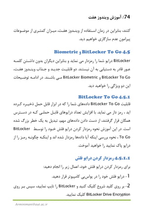 74/‫ﻫﻔﺖ‬ ‫وﻳﻨﺪوز‬ ‫آﻣﻮزش‬
Arminimani@aut.ac.ir
‫ﻛ‬‫ﺘ‬‫ﺑﻨﺎﺑﺮاﻳﻦ‬ ،‫ﻨﺪ‬‫از‬ ‫اﺳـﺘﻔﺎده‬ ‫زﻣﺎن‬ ‫در‬‫ﻫﻔـﺖ‬ ‫وﻳﻨـﺪوز‬،‫ﻣﻴـﺰ‬‫از‬ ‫ﻛﻤﺘـﺮي‬ ‫ان‬‫ﻣﻮﺿـﻮﻋﺎت‬
‫دﻳﺪ‬ ‫ﺧﻮاﻫﻴﻢ‬ ‫ﺳﺎزﮔﺎري‬ ‫ﻋﺪم‬ ‫ﭘﻴﺮاﻣﻮن‬.
4.5BitLocker To Go‫و‬Biometric
BitLocker‫رﻣﺰدار‬ ‫را‬ ‫ﺷﻤﺎ‬ ‫دراﻳﻮ‬‫ﻣﻲ‬‫ﻧﻤﺎﻳﺪ‬‫و‬‫ﻛﻠﻤـﻪ‬ ‫داﺷـﺘﻦ‬ ‫ﺑﺪون‬ ‫دﻳﮕﺮان‬ ‫ﺑﻨﺎﺑﺮاﻳﻦ‬
‫ﻧﻴﺴﺘﻨﺪ‬ ‫آن‬ ‫ﺑﻪ‬ ‫دﺳﺘﻴﺎﺑﻲ‬ ‫ﺑﻪ‬ ‫ﻗﺎدر‬ ‫ﻋﺒﻮر‬.‫دو‬‫ﺟـﺬاب‬ ‫و‬ ‫ﺟﺪﻳـﺪ‬ ‫ﻗﺎﺑﻠﻴـﺖ‬‫ﻫﻔـﺖ‬ ‫وﻳﻨـﺪوز‬،
BitLocker To Go‫و‬BitLocker Biometric‫ﻣـﻲ‬‫ﺑﺎﺷـﻨﺪ‬.‫ﺗﻮﺿـﻴﺤﺎت‬ ‫اداﻣـﻪ‬ ‫در‬
‫دﻳﺪ‬ ‫ﺧﻮاﻫﻴﺪ‬ ‫را‬ ‫وﻳﮋﮔﻲ‬ ‫دو‬ ‫اﻳﻦ‬.
4.5.1BitLocker To Go
‫ﻗﺎﺑﻠﻴﺖ‬BitLocker To Go‫داده‬‫ﻫﺎ‬‫ي‬‫ﻛـﺮده‬ ‫ذﺧﻴـﺮه‬ ‫ﺣﻤﻞ‬ ‫ﻗﺎﺑﻞ‬ ‫اﺑﺰار‬ ‫در‬ ‫ﻛﻪ‬ ‫را‬ ‫ﺷﻤﺎ‬
‫دار‬ ‫رﻣﺰ‬ ، ‫اﻳﺪ‬‫ﻣﻲ‬‫ﻧﻤﺎﻳﺪ‬.‫ﺗﻌﺪ‬ ‫اﻓﺰاﻳﺶ‬ ‫ﺑﺎ‬‫دراﻳﻮ‬ ‫اد‬‫ﻫﺎ‬‫ي‬‫دﺳـﺘﺮس‬ ‫در‬ ‫ﻛـﻪ‬ ‫ﺣﻤﻠـﻲ‬ ‫ﻗﺎﺑـﻞ‬
‫دادن‬ ‫دﺳﺖ‬ ‫از‬ ،‫ﮔﺮﻓﺘﻨﺪ‬ ‫ﻗﺮار‬ ‫ﻫﻤﮕﺎن‬‫داده‬‫ﻫﺎ‬‫ي‬‫ﻣﻬﻢ‬،‫ﺷﺪه‬ ‫ﺑﺰرگ‬ ‫ﺧﻄﺮ‬ ‫ﻳﻚ‬ ‫ﺑﻪ‬ ‫ﺗﺒﺪﻳﻞ‬
‫اﺳﺖ‬.‫ﺗﻮﺳـﻂ‬ ‫را‬ ‫ﺧـﻮد‬ ‫ﻓﻠﺶ‬ ‫دراﻳﻮ‬ ‫ﻛﺮدن‬ ‫رﻣﺰدار‬ ‫ﻧﺤﻮه‬ ‫آﻣﻮزش‬ ‫اﻳﻦ‬ ‫در‬BitLocker
To Go،‫آﻳﺎ‬ ‫اﻳﻨﻜﻪ‬ ‫ﺑﺮرﺳﻲ‬ ‫ﻧﺤﻮه‬‫داده‬‫ﻫﺎ‬‫ا‬ ‫ﺷﺪه‬ ‫رﻣﺰدار‬‫ﻧﺪ‬‫و‬‫اﻳﻨﻜـﻪ‬‫ﭼﮕﻮﻧـﻪ‬‫از‬ ‫را‬ ‫رﻣـﺰ‬
‫ﭘﺎ‬ ‫دراﻳﻮ‬‫آﻣﻮﺧﺖ‬ ‫ﺧﻮاﻫﻴﺪ‬ ‫را‬ ‫ﻧﻤﺎﻳﻴﺪ‬ ‫ك‬.
4.5.1.1‫ﻓﻠﺶ‬ ‫دراﻳﻮ‬ ‫ﻛﺮدن‬ ‫رﻣﺰدار‬
‫دﻫﻴﺪ‬ ‫اﻧﺠﺎم‬ ‫را‬ ‫زﻳﺮ‬ ‫اﻋﻤﺎل‬ ،‫ﺧﻮد‬ ‫ﻓﻠﺶ‬ ‫دراﻳﻮ‬ ‫ﻛﺮدن‬ ‫رﻣﺰدار‬ ‫ﺑﺮاي‬:
1-‫در‬ ‫را‬ ‫ﺧﻮد‬ ‫ﻓﻠﺶ‬ ‫دراﻳﻮ‬‫ﻳﻮ‬‫اس‬‫ﺑﻲ‬‫دﻫﻴﺪ‬ ‫ﻗﺮار‬ ‫ﻛﺎﻣﭙﻴﻮﺗﺮ‬.
2-‫ﺑﺮ‬‫روي‬‫ﻛﻠﻴﺪ‬‫ﺷﺮوع‬‫ﻛﻠﻴﻚ‬‫ﻛﻨﻴﺪ‬‫و‬BitLocker‫روي‬ ‫ﺑـﺮ‬ ‫ﺳﭙﺲ‬ ،‫ﻧﻤﺎﻳﻴﺪ‬ ‫ﺗﺎﻳﭗ‬ ‫را‬
BitLocker Drive Encryption‫ﻧﻤﺎﻳﻴﺪ‬ ‫ﻛﻠﻴﻚ‬.
 