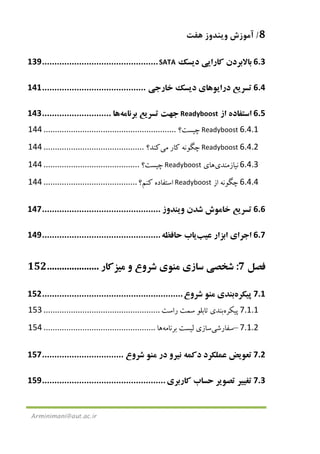 8/‫ﻫﻔﺖ‬ ‫وﻳﻨﺪوز‬ ‫آﻣﻮزش‬
Arminimani@aut.ac.ir
6.3‫ﺑﺎﻻﺑﺮدن‬‫ﻛﺎرا‬‫ﻳﻲ‬‫د‬‫ﻳ‬‫ﺴﻚ‬SATA...............................................139
6.4‫ﺗﺴﺮ‬‫ﻳ‬‫ﻊ‬‫درا‬‫ﻳ‬‫ﻮﻫﺎ‬‫ي‬‫د‬‫ﻳ‬‫ﺴﻚ‬‫ﺧﺎرﺟ‬‫ﻲ‬..........................................141
6.5‫اﺳﺘﻔﺎده‬‫از‬Readyboost‫ﺟﻬﺖ‬‫ﺗﺴ‬‫ﺮ‬‫ﻳ‬‫ﻊ‬‫ﺑﺮﻧﺎﻣﻪ‬‫ﻫﺎ‬............................143
6.4.1Readyboost‫ﭼ‬‫ﻴ‬‫ﺴﺖ؟‬..........................................................144
6.4.2Readyboost‫ﭼﮕﻮﻧﻪ‬‫ﻛﺎر‬‫ﻣ‬‫ﻲ‬‫ﻛﻨﺪ؟‬............................................144
6.4.3‫ﻧ‬‫ﻴ‬‫ﺎزﻣﻨﺪ‬‫ي‬‫ﻫﺎ‬‫ي‬Readyboost‫ﭼ‬‫ﻴ‬‫ﺴﺖ؟‬..........................................144
6.4.4‫ﭼﮕﻮﻧﻪ‬‫از‬Readyboost‫اﺳﺘﻔﺎده‬‫ﻛﻨﻢ؟‬.........................................144
6.6‫ﺗﺴﺮ‬‫ﻳ‬‫ﻊ‬‫ﺧﺎﻣﻮش‬‫ﺷﺪن‬‫و‬‫ﻳ‬‫ﻨﺪوز‬................................................147
6.7‫اﺟﺮا‬‫ي‬‫اﺑﺰار‬‫ﻋ‬‫ﻴ‬‫ﺐ‬‫ﻳ‬‫ﺎب‬‫ﺣﺎﻓﻈﻪ‬................................................149
‫ﻓﺼﻞ‬7:‫ﺷﺨﺼﻲ‬‫ﺳﺎزي‬‫ﻣﻨﻮ‬‫ي‬‫ﺷﺮوع‬‫و‬‫ﻣ‬‫ﻴ‬‫ﺰﻛﺎر‬.....................152
7.1‫ﭘﻴﻜ‬‫ﺮه‬‫ﺑﻨﺪي‬‫ﻣﻨﻮ‬‫ﺷﺮوع‬.........................................................152
7.1.1‫ﭘﻴﻜﺮه‬‫ﺑﻨﺪي‬‫ﺗﺎﺑﻠﻮ‬‫ﺳﻤﺖ‬‫راﺳﺖ‬...................................................153
7.1.2–‫ﺳﻔﺎرﺷ‬‫ﻲ‬‫ﺳﺎز‬‫ي‬‫ﻟ‬‫ﻴ‬‫ﺴﺖ‬‫ﺑﺮﻧﺎﻣﻪ‬‫ﻫﺎ‬.................................................154
7.2‫ﺗﻌﻮ‬‫ﻳ‬‫ﺾ‬‫ﻋﻤﻠﻜﺮد‬‫دﻛﻤﻪ‬‫ﻧ‬‫ﻴ‬‫ﺮو‬‫در‬‫ﻣﻨﻮ‬‫ﺷﺮوع‬.................................157
7.3‫ﺗﻐ‬‫ﻴﻴ‬‫ﺮ‬‫ﺗﺼﻮ‬‫ﻳ‬‫ﺮ‬‫ﺣﺴﺎب‬‫ﻛﺎرﺑﺮ‬‫ي‬..................................................159
 