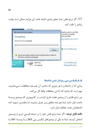 81
‫اﻳﻤﺎﻧﻲ‬ ‫آرﻣﻴﻦ‬ ‫ﻣﻬﻨﺪس‬
11-‫زﻳﺎدي‬ ‫ﺣﺠﻢ‬ ‫ﺷﻤﺎ‬ ‫ﻓﻠﺶ‬ ‫دراﻳﻮ‬ ‫اﮔﺮ‬‫وﻗـﺖ‬ ‫اﺳﺖ‬ ‫ﻣﻤﻜﻦ‬ ‫ﻓﺮاﻳﻨﺪ‬ ‫اﻳﻦ‬ ،‫ﺑﺎﺷﺪ‬ ‫داﺷﺘﻪ‬
‫ﻛﻨﺪ‬ ‫ﻃﻠﺐ‬ ‫را‬ ‫زﻳﺎدي‬.
4.5.1.2‫ﺷﺪن‬ ‫رﻣﺰدار‬ ‫ﺑﺮرﺳﻲ‬‫داده‬‫ﻫﺎ‬
‫از‬ ‫ﻛﻪ‬ ‫زﻣﺎﻧﻲ‬‫داده‬‫ﻫﺎ‬‫ﻣﺤﺎﻓﻈـﺖ‬ ‫ﻫﺴـﺘﻴﺪ‬ ‫آن‬ ‫ﺻﺎﺣﺐ‬ ‫ﻛﻪ‬ ‫ﭼﻴﺰي‬ ‫ﻫﺮ‬ ‫ﻳﺎ‬ ‫و‬‫ﻣـﻲ‬‫ﻧﻤﺎﻳﻴـﺪ‬،
‫ﻛﺎر‬ ‫واﻗﻌﺎ‬ ‫ﻣﺤﺎﻓﻈﺖ‬ ‫اﻳﻦ‬ ‫آﻳﺎ‬ ‫ﻛﻪ‬ ‫ﺑﺪاﻧﻴﺪ‬ ‫ﻛﻪ‬ ‫اﺳﺖ‬ ‫ﻣﻬﻢ‬‫ﻣﻲ‬‫ﻛﻨﺪ‬.
‫ﻛﺮدم‬ ‫ﺧﺎرج‬ ‫ﻫﻔﺖ‬ ‫وﻳﻨﺪوز‬ ‫از‬ ‫را‬ ‫ﻓﻠﺸﻢ‬ ‫دراﻳﻮ‬ ‫ﻣﻦ‬‫وﻳﺴـﺘﺎ‬ ‫وﻳﻨـﺪوز‬ ‫ﻛﻪ‬ ‫ﻛﺎﻣﭙﻴﻮﺗﺮي‬ ‫در‬ ‫و‬
‫دادم‬ ‫ﻗﺮار‬ ،‫داﺷﺖ‬.‫ﻛـﻪ‬ ‫ﺷـﻮﻳﺪ‬ ‫ﻣﻄﻤـﺌﻦ‬ ‫ﺗـﺎ‬ ‫ﻧﻤﺎﻳﻴـﺪ‬ ‫ﻋﻤـﻞ‬ ‫زﻳـﺮ‬ ‫ﻣﻄﺎﺑﻖ‬ ‫ﺑﺎﻳﺪ‬ ‫ﻫﻢ‬ ‫ﺷﻤﺎ‬
‫داده‬‫ﻫﺎ‬‫ﻳ‬‫دارد‬ ‫ﻗﺮار‬ ‫ﺣﻔﺎﻇﺖ‬ ‫ﺗﺤﺖ‬ ‫ﺘﺎن‬.
‫ﻧﻜﺘﻪ‬‫ﻗﺎﺑﻞ‬‫ﺗﻮﺟﻪ‬:‫ﻗﺪﻳ‬ ‫ﻧﺴﺨﻪ‬ ‫در‬ ‫را‬ ‫ﺧﻮد‬ ‫ﻓﻠﺶ‬ ‫دراﻳﻮ‬ ‫ﺷﻤﺎ‬ ‫اﮔﺮ‬‫ﻤﻲ‬‫وﻳﻨـﺪوز‬ ‫از‬ ‫ﺗـﺮي‬
‫ﭘـﻲ‬ ‫اﻳﻜـﺲ‬ ‫وﻳﻨﺪوزﻫﺎي‬ ‫از‬ ‫ﻳﻜﻲ‬ ‫ﺑﻪ‬ ‫ﺷﻤﺎ‬ ،‫ﻛﺮدﻳﺪ‬ ‫اﻣﺘﺤﺎن‬Sp3‫ﻳـﺎ‬ ‫و‬‫وﻳﺴـﺘﺎ‬Sp1‫ﻳـﺎ‬
 