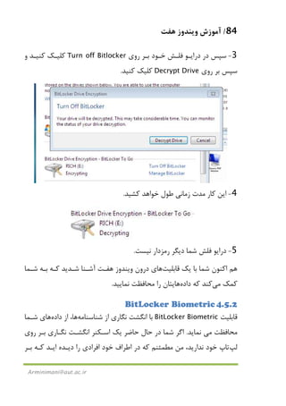 84/‫ﻫﻔﺖ‬ ‫وﻳﻨﺪوز‬ ‫آﻣﻮزش‬
Arminimani@aut.ac.ir
3-‫ﺳﭙﺲ‬‫در‬‫دراﻳـﻮ‬‫ﻓﻠـﺶ‬‫ﺧـﻮد‬‫ﺑـﺮ‬‫روي‬Turn off Bitlocker‫ﻛﻨﻴـﺪ‬ ‫ﻛﻠﻴـﻚ‬‫و‬
‫روي‬ ‫ﺑﺮ‬ ‫ﺳﭙﺲ‬Decrypt Drive‫ﻛﻨﻴﺪ‬ ‫ﻛﻠﻴﻚ‬.
4-‫زﻣ‬ ‫ﻣﺪت‬ ‫ﻛﺎر‬ ‫اﻳﻦ‬‫ﻛﺸﻴﺪ‬ ‫ﺧﻮاﻫﺪ‬ ‫ﻃﻮل‬ ‫ﺎﻧﻲ‬.
5-‫ﻧﻴﺴﺖ‬ ‫رﻣﺰدار‬ ‫دﻳﮕﺮ‬ ‫ﺷﻤﺎ‬ ‫ﻓﻠﺶ‬ ‫دراﻳﻮ‬.
‫ﻳﻚ‬ ‫ﺑﺎ‬ ‫ﺷﻤﺎ‬ ‫اﻛﻨﻮن‬ ‫ﻫﻢ‬‫ﻗﺎﺑﻠﻴﺖ‬‫ﻫﺎ‬‫ي‬‫ﺷـﻤﺎ‬ ‫ﺑـﻪ‬ ‫ﻛـﻪ‬ ‫ﺷـﺪﻳﺪ‬ ‫آﺷـﻨﺎ‬ ‫ﻫﻔـﺖ‬ ‫وﻳﻨﺪوز‬ ‫درون‬
‫ﻛﻤﻚ‬‫ﻣﻲ‬‫ﻛﻨﺪ‬‫ﻛﻪ‬‫داده‬‫ﻫﺎ‬‫ﻳ‬‫ﻧﻤﺎﻳﻴﺪ‬ ‫ﻣﺤﺎﻓﻈﺖ‬ ‫را‬ ‫ﺘﺎن‬.
4.5.2BitLocker Biometric
‫ﻗﺎﺑﻠﻴﺖ‬BitLocker Biometric‫ﺷﻨﺎﺳﻨﺎﻣﻪ‬ ‫از‬ ‫ﻧﮕﺎري‬ ‫اﻧﮕﺸﺖ‬ ‫ﺑﺎ‬‫ﻫﺎ‬‫از‬ ،‫داده‬‫ﻫﺎ‬‫ي‬‫ﺷـﻤﺎ‬
‫ﻣﺤﺎﻓﻈﺖ‬‫ﻣﻲ‬‫ﻧﻤﺎﻳﺪ‬.‫روي‬ ‫ﺑـﺮ‬ ‫ﻧﮕـﺎري‬ ‫اﻧﮕﺸـﺖ‬ ‫اﺳـﻜﻨﺮ‬ ‫ﻳﻚ‬ ‫ﺣﺎﺿﺮ‬ ‫ﺣﺎل‬ ‫در‬ ‫ﺷﻤﺎ‬ ‫اﮔﺮ‬
‫ﻟﭗ‬‫ﺗﺎپ‬‫ﺑـﺮ‬ ‫ﻛـﻪ‬ ‫اﻳـﺪ‬ ‫دﻳـﺪه‬ ‫را‬ ‫اﻓﺮادي‬ ‫ﺧﻮد‬ ‫اﻃﺮاف‬ ‫در‬ ‫ﻛﻪ‬ ‫ﻣﻄﻤﺌﻨﻢ‬ ‫ﻣﻦ‬ ،‫ﻧﺪارﻳﺪ‬ ‫ﺧﻮد‬
 