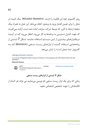 85
‫اﻳﻤﺎﻧﻲ‬ ‫آرﻣﻴﻦ‬ ‫ﻣﻬﻨﺪس‬
‫دارﻧـﺪ‬ ‫را‬ ‫ﻗﺎﺑﻠﻴﺖ‬ ‫اﻳﻦ‬ ‫ﺧﻮد‬ ‫ﻛﺎﻣﭙﻴﻮﺗﺮ‬ ‫روي‬.BitLocker Biometric‫در‬ ‫ﺗﺎﻳﻴـﺪ‬ ‫ﻳـﻚ‬
‫ﺑﺮاي‬ ‫را‬ ‫ﻣﺤﻞ‬‫اﻋﺘﺒﺎر‬ ‫ﺗﻌﻴﻴﻦ‬‫وﻳﻨ‬ ‫ﺑﻪ‬ ‫ورود‬‫ﺪوز‬،‫اﻧﺠﺎم‬‫ﻣﻲ‬‫دﻫﺪ‬.‫ﻳـﻚ‬ ‫ﻫﻤﺮاه‬ ‫ﺑﻪ‬ ‫ﻋﻤﻞ‬ ‫اﻳﻦ‬
‫ﺳﺎزﻧﺪه‬ ‫ﺷﺮﻛﺖ‬ ‫ﺗﻮﺳﻂ‬ ‫ﻛﻪ‬ ‫ﻛﺎرﺑﺮ‬ ‫ﺑﺎ‬ ‫ارﺗﺒﺎط‬ ‫ﺻﻔﺤﻪ‬‫اراﺋـﻪ‬ ،‫اﺳﺖ‬ ‫ﺷﺪه‬ ‫آﻣﺎده‬‫ﻣـﻲ‬‫ﮔـﺮدد‬
‫ﺑﺮﻧﺎﻣﻪ‬ ‫ﺑﻪ‬ ‫دﺳﺘﺮﺳﻲ‬ ‫ﻛﻨﺘﺮل‬ ‫ﺟﻬﺖ‬ ‫ﻛﻪ‬‫ﻫﺎ‬‫ﻛﺎر‬ ‫ﺑﻪ‬‫ﻣﻲ‬‫رود‬.‫اﻧﺘﻈﺎر‬‫ﻣﻲ‬‫رود‬‫آﻳﻨـﺪه‬ ‫در‬ ‫ﻛـﻪ‬
‫ـﺮم‬‫ـ‬‫ﻧ‬‫ـﺰار‬‫ـ‬‫اﻓ‬‫ـﺎ‬‫ـ‬‫ﻫ‬‫ـﺪ‬‫ـ‬‫ﻧﻤﺎﻳﻨ‬ ‫ـﺘﻔﺎده‬‫ـ‬‫اﺳ‬ ‫ـﺘﻢ‬‫ـ‬‫ﺳﻴﺴ‬ ‫ـﻦ‬‫ـ‬‫اﻳ‬ ‫از‬ ‫ـﺘﺮي‬‫ـ‬‫ﺑﻴﺸ‬ ‫ي‬.‫ـﻜﻞ‬‫ـ‬‫ﺷ‬7‫از‬ ‫ـﺘﻲ‬‫ـ‬‫ﻟﻴﺴ‬
‫ﺑﺮﻧﺎﻣﻪ‬‫ﻫـﺎ‬‫ﻳ‬‫ﻲ‬‫از‬ ‫ﻛﻨﻨـﺪه‬ ‫اﺳـﺘﻔﺎده‬‫ﺳـﻨﺠﻲ‬ ‫زﻳﺴـﺖ‬ ‫اﺑﺰارﻫـﺎي‬)Biometric(‫ﺑـﻪ‬ ‫ﻛـﻪ‬
‫اﺳﺖ‬ ‫ﻣﺘﺼﻞ‬ ‫ﺷﻤﺎ‬ ‫ﻛﺎﻣﭙﻴﻮﺗﺮ‬،‫ﻧﺸﺎن‬ ‫را‬‫ﻣﻲ‬‫دﻫﺪ‬.
‫ﺷﻜﻞ‬7:‫ﺳﻨﺠﻲ‬ ‫زﻳﺴﺖ‬ ‫اﺑﺰارﻫﺎي‬ ‫از‬ ‫ﻟﻴﺴﺘﻲ‬
‫ﻣﻲ‬ ‫ﻧﻮﻳﺴﻲ‬ ‫ﻧﺎم‬ ‫ﺳﻨﺠﻲ‬ ‫زﻳﺴﺖ‬ ‫اﺑﺰار‬ ‫ﻳﻚ‬ ‫ﺑﺮاي‬ ‫ﻛﻪ‬ ‫زﻣﺎﻧﻲ‬‫ﻧﻤﺎﻳﻴﺪ‬‫ﻣﻲ‬‫از‬ ‫ﻛـﺪام‬ ‫ﻫﺮ‬ ‫ﺗﻮاﻧﺪ‬
‫دﻫﻴﺪ‬ ‫اﺧﺘﺼﺎص‬ ‫ﺗﺸﺨﻴﺺ‬ ‫ﺟﻬﺖ‬ ‫را‬ ‫اﻧﮕﺸﺘﺎﻧﺘﺎن‬.
 
