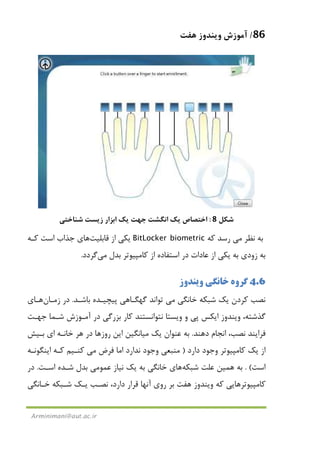 86/‫ﻫﻔﺖ‬ ‫وﻳﻨﺪوز‬ ‫آﻣﻮزش‬
Arminimani@aut.ac.ir
‫ﺷﻜﻞ‬8:‫ﺷﻨﺎﺧﺘﻲ‬ ‫زﻳﺴﺖ‬ ‫اﺑﺰار‬ ‫ﻳﻚ‬ ‫ﺟﻬﺖ‬ ‫اﻧﮕﺸﺖ‬ ‫ﻳﻚ‬ ‫اﺧﺘﺼﺎص‬
‫ﻧﻈﺮ‬ ‫ﺑﻪ‬‫ﻣﻲ‬‫ﻛﻪ‬ ‫رﺳﺪ‬BitLocker biometric‫از‬ ‫ﻳﻜﻲ‬‫ﻗﺎﺑﻠﻴﺖ‬‫ﻫﺎ‬‫ﻛـﻪ‬ ‫اﺳﺖ‬ ‫ﺟﺬاب‬ ‫ي‬
‫ﺑﺪل‬ ‫ﻛﺎﻣﭙﻴﻮﺗﺮ‬ ‫از‬ ‫اﺳﺘﻔﺎده‬ ‫در‬ ‫ﻋﺎدات‬ ‫از‬ ‫ﻳﻜﻲ‬ ‫ﺑﻪ‬ ‫زودي‬ ‫ﺑﻪ‬‫ﻣﻲ‬‫ﮔﺮدد‬.
4.6‫وﻳﻨﺪوز‬ ‫ﺧﺎﻧﮕﻲ‬ ‫ﮔﺮوه‬
‫ﺧﺎﻧﮕﻲ‬ ‫ﺷﺒﻜﻪ‬ ‫ﻳﻚ‬ ‫ﻛﺮدن‬ ‫ﻧﺼﺐ‬‫ﻣﻲ‬‫ﺑﺎﺷـﺪ‬ ‫ﭘﻴﭽﻴـﺪه‬ ‫ﮔﻬﮕـﺎﻫﻲ‬ ‫ﺗﻮاﻧﺪ‬.‫زﻣـﺎن‬ ‫در‬‫ﻫـ‬‫ﺎي‬
‫ﺟﻬـﺖ‬ ‫ﺷـﻤﺎ‬ ‫آﻣـﻮزش‬ ‫در‬ ‫ﺑﺰرﮔﻲ‬ ‫ﻛﺎر‬ ‫ﻧﺘﻮاﻧﺴﺘﻨﺪ‬ ‫وﻳﺴﺘﺎ‬ ‫و‬ ‫ﭘﻲ‬ ‫اﻳﻜﺲ‬ ‫وﻳﻨﺪوز‬ ،‫ﮔﺬﺷﺘﻪ‬
‫دﻫﻨﺪ‬ ‫اﻧﺠﺎم‬ ،‫ﻧﺼﺐ‬ ‫ﻓﺮاﻳﻨﺪ‬.‫ﻳﻚ‬ ‫ﻋﻨﻮان‬ ‫ﺑﻪ‬‫ﻣﻴ‬‫ﺑـﻴﺶ‬ ‫اي‬ ‫ﺧﺎﻧـﻪ‬ ‫ﻫﺮ‬ ‫در‬ ‫روزﻫﺎ‬ ‫اﻳﻦ‬ ‫ﺎﻧﮕﻴﻦ‬
‫دارد‬ ‫وﺟﻮد‬ ‫ﻛﺎﻣﭙﻴﻮﺗﺮ‬ ‫ﻳﻚ‬ ‫از‬)‫ﻣﻨﺒﻌ‬‫ﻓﺮض‬ ‫اﻣﺎ‬ ‫ﻧﺪارد‬ ‫وﺟﻮد‬ ‫ﻲ‬‫ﻣﻲ‬‫اﻳﻨﮕﻮﻧـﻪ‬ ‫ﻛـﻪ‬ ‫ﻛﻨـﻴﻢ‬
‫اﺳﺖ‬. (‫ﺑﻪ‬‫ﻫﻤﻴﻦ‬‫ﺷﺒﻜﻪ‬ ‫ﻋﻠﺖ‬‫ﻫﺎ‬‫ي‬‫ﻧﻴ‬ ‫ﻳﻚ‬ ‫ﺑﻪ‬ ‫ﺧﺎﻧﮕﻲ‬‫ﻋﻤﻮ‬ ‫ﺎز‬‫ﻣﻲ‬‫اﺳـﺖ‬ ‫ﺷـﺪه‬ ‫ﺑﺪل‬.‫در‬
‫ﻫﻔﺖ‬ ‫وﻳﻨﺪوز‬ ‫ﻛﻪ‬ ‫ﻛﺎﻣﭙﻴﻮﺗﺮﻫﺎﻳﻲ‬‫ﺧـﺎﻧﮕﻲ‬ ‫ﺷـﺒﻜﻪ‬ ‫ﻳـﻚ‬ ‫ﻧﺼـﺐ‬ ،‫دارد‬ ‫ﻗﺮار‬ ‫آﻧﻬﺎ‬ ‫روي‬ ‫ﺑﺮ‬
 