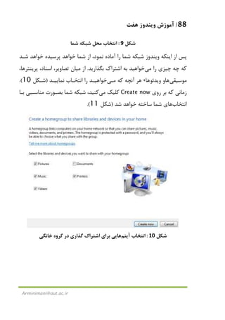 88/‫ﻫﻔﺖ‬ ‫وﻳﻨﺪوز‬ ‫آﻣﻮزش‬
Arminimani@aut.ac.ir
‫ﺷﻜﻞ‬9:‫ﺷﻤﺎ‬ ‫ﺷﺒﻜﻪ‬ ‫ﻣﺤﻞ‬ ‫اﻧﺘﺨﺎب‬
‫ﭘﺮﺳﻴﺪ‬ ‫ﺧﻮاﻫﺪ‬ ‫ﺷﻤﺎ‬ ‫از‬ ،‫ﻧﻤﻮد‬ ‫آﻣﺎده‬ ‫را‬ ‫ﺷﻤﺎ‬ ‫ﺷﺒﻜﻪ‬ ‫وﻳﻨﺪوز‬ ‫اﻳﻨﻜﻪ‬ ‫از‬ ‫ﭘﺲ‬‫ه‬‫ﺷـﺪ‬ ‫ﺧﻮاﻫﺪ‬
‫را‬ ‫ﭼﻴﺰي‬ ‫ﭼﻪ‬ ‫ﻛﻪ‬‫ﻣﻲ‬‫ﺑﮕﺬارﻳﺪ‬ ‫اﺷﺘﺮاك‬ ‫ﺑﻪ‬ ‫ﺧﻮاﻫﻴﺪ‬.‫از‬‫ﻣﻴﺎن‬،‫اﺳﻨﺎد‬ ،‫ﺗﺼﺎوﻳﺮ‬‫ﭘﺮﻳﻨﺘﺮ‬‫ﻫﺎ‬،
‫ﻣﻮﺳﻴﻘﻲ‬‫ﻫﺎ‬‫وﻳﺪﺋﻮ‬ ‫و‬‫ﻫﺎ‬،‫ﻛﻪ‬ ‫آﻧﭽﻪ‬ ‫ﻫﺮ‬‫ﻣـﻲ‬‫ﻧﻤﺎﻳﻴـﺪ‬ ‫اﻧﺘﺨـﺎب‬ ‫را‬ ‫ﺧﻮاﻫﻴـﺪ‬)‫ﺷـﻜﻞ‬10.(
‫روي‬ ‫ﺑﺮ‬ ‫ﻛﻪ‬ ‫زﻣﺎﻧﻲ‬Create now‫ﻛﻠﻴﻚ‬‫ﻣﻲ‬‫ﻛﻨﻴﺪ‬‫ﺑـ‬ ‫ﻣﻨﺎﺳـﺒﻲ‬ ‫ﺑﺼـﻮرت‬ ‫ﺷﻤﺎ‬ ‫ﺷﺒﻜﻪ‬ ،‫ﺎ‬
‫اﻧﺘﺨﺎب‬‫ﻫﺎ‬‫ﺷﺪ‬ ‫ﺧﻮاﻫﺪ‬ ‫ﺳﺎﺧﺘﻪ‬ ‫ﺷﻤﺎ‬ ‫ي‬)‫ﺷﻜﻞ‬11.(
‫ﺷﻜﻞ‬10:‫اﻧﺘﺨﺎب‬‫آﻳﺘﻢ‬‫ﻫﺎ‬‫ﺧﺎﻧﮕﻲ‬ ‫ﮔﺮوه‬ ‫در‬ ‫ﮔﺬاري‬ ‫اﺷﺘﺮاك‬ ‫ﺑﺮاي‬ ‫ﻳﻲ‬
 