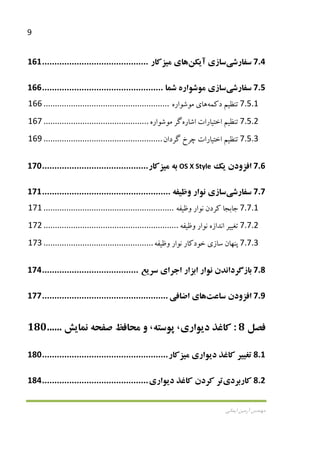 9
‫اﻳﻤﺎﻧﻲ‬ ‫آرﻣﻴﻦ‬ ‫ﻣﻬﻨﺪس‬
7.4‫ﺳﻔﺎرﺷ‬‫ﻲ‬‫ﺳﺎز‬‫ي‬‫آ‬‫ﻳ‬‫ﻜﻦ‬‫ﻫﺎ‬‫ي‬‫ﻣ‬‫ﻴ‬‫ﺰﻛﺎر‬...........................................161
7.5‫ﺳﻔﺎرﺷ‬‫ﻲ‬‫ﺳﺎز‬‫ي‬‫ﻣﻮﺷﻮاره‬‫ﺷﻤﺎ‬.................................................166
7.5.1‫ﺗﻨﻈ‬‫ﻴ‬‫ﻢ‬‫دﻛﻤﻪ‬‫ﻫﺎ‬‫ي‬‫ﻣﻮﺷﻮاره‬.......................................................166
7.5.2‫ﺗﻨﻈ‬‫ﻴ‬‫ﻢ‬‫اﺧﺘ‬‫ﻴ‬‫ﺎرات‬‫اﺷﺎره‬‫ﮔﺮ‬‫ﻣﻮﺷﻮاره‬..............................................167
7.5.3‫ﺗﻨﻈ‬‫ﻴ‬‫ﻢ‬‫اﺧﺘ‬‫ﻴ‬‫ﺎرات‬‫ﭼﺮخ‬‫ﮔﺮدان‬....................................................169
7.6‫اﻓﺰودن‬‫ﻳ‬‫ﻚ‬OS X Style‫ﺑﻪ‬‫ﻣ‬‫ﻴ‬‫ﺰﻛﺎر‬...........................................170
7.7‫ﺳﻔﺎرﺷ‬‫ﻲ‬‫ﺳﺎز‬‫ي‬‫ﻧﻮار‬‫وﻇ‬‫ﻴ‬‫ﻔﻪ‬....................................................171
7.7.1‫ﺟﺎﺑﺠﺎ‬‫ﻛﺮدن‬‫ﻧﻮار‬‫وﻇ‬‫ﻴ‬‫ﻔﻪ‬.........................................................171
7.7.2‫ﺗﻐ‬‫ﻴﻴ‬‫ﺮ‬‫اﻧﺪازه‬‫ﻧﻮار‬‫وﻇ‬‫ﻴ‬‫ﻔﻪ‬...........................................................172
7.7.3‫ﭘﻨﻬﺎن‬‫ﺳﺎز‬‫ي‬‫ﺧﻮدﻛﺎر‬‫ﻧﻮار‬‫وﻇ‬‫ﻴ‬‫ﻔﻪ‬................................................173
7.8‫ﺑﺎزﮔﺮداﻧﺪن‬‫ﻧﻮار‬‫اﺑﺰار‬‫اﺟﺮا‬‫ي‬‫ﺳﺮ‬‫ﻳ‬‫ﻊ‬.......................................174
7.9‫اﻓﺰودن‬‫ﺳﺎﻋﺖ‬‫ﻫﺎ‬‫ي‬‫اﺿﺎﻓ‬‫ﻲ‬...................................................177
‫ﻓﺼﻞ‬8:‫ﻛﺎﻏﺬ‬‫د‬‫ﻳ‬‫ﻮار‬‫ي‬،‫ﭘﻮﺳﺘﻪ‬،‫و‬‫ﻣﺤﺎﻓﻆ‬‫ﺻﻔﺤﻪ‬‫ﻧﻤﺎ‬‫ﻳ‬‫ﺶ‬......180
8.1‫ﺗﻐ‬‫ﻴﻴ‬‫ﺮ‬‫ﻛﺎﻏﺬ‬‫د‬‫ﻳ‬‫ﻮار‬‫ي‬‫ﻣ‬‫ﻴ‬‫ﺰﻛﺎر‬...................................................180
8.2‫ﻛﺎرﺑﺮد‬‫ي‬‫ﺗﺮ‬‫ﻛﺮدن‬‫ﻛﺎﻏﺬ‬‫د‬‫ﻳ‬‫ﻮار‬‫ي‬...........................................184
 