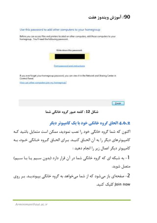 90/‫ﻫﻔﺖ‬ ‫وﻳﻨﺪوز‬ ‫آﻣﻮزش‬
Arminimani@aut.ac.ir
‫ﺷﻜﻞ‬12:‫ﺷﻤﺎ‬ ‫ﺧﺎﻧﮕﻲ‬ ‫ﮔﺮوه‬ ‫ﻋﺒﻮر‬ ‫ﻛﻠﻤﻪ‬
4.6.2‫اﻟﺤ‬‫دﻳﮕﺮ‬ ‫ﻛﺎﻣﭙﻴﻮﺗﺮ‬ ‫ﻳﻚ‬ ‫ﺑﺎ‬ ‫ﺧﻮد‬ ‫ﺧﺎﻧﮕﻲ‬ ‫ﮔﺮوه‬ ‫ﺎق‬
‫ﻛـﻪ‬ ‫ﺑﺎﺷﻴﺪ‬ ‫ﻣﺘﻤﺎﻳﻞ‬ ‫اﺳﺖ‬ ‫ﻣﻤﻜﻦ‬ ،‫ﻧﻤﻮدﻳﺪ‬ ‫ﻧﺼﺐ‬ ‫را‬ ‫ﺧﻮد‬ ‫ﺧﺎﻧﮕﻲ‬ ‫ﮔﺮوه‬ ‫ﺷﻤﺎ‬ ‫ﻛﻪ‬ ‫اﻛﻨﻮن‬
‫ﻛﺎﻣﭙﻴﻮﺗﺮ‬‫ﻫﺎ‬‫ﻛﻨﻴـﺪ‬ ‫اﻟﺤـﺎق‬ ‫آن‬ ‫ﺑﻪ‬ ‫را‬ ‫دﻳﮕﺮ‬ ‫ي‬.‫ﺑـﻪ‬ ،‫ﺧـﻮد‬ ‫ﺧـﺎﻧﮕﻲ‬ ‫ﮔـﺮوه‬ ‫اﻟﺤـﺎق‬ ‫ﺑـﺮاي‬
‫دﻫﻴﺪ‬ ‫اﻧﺠﺎم‬ ‫را‬ ‫زﻳﺮ‬ ‫اﻋﻤﺎل‬ ‫دﻳﮕﺮ‬ ‫ﻛﺎﻣﭙﻴﻮﺗﺮ‬:
1-‫ﻗﺮا‬ ‫آن‬ ‫در‬ ‫ﺷﻤﺎ‬ ‫ﺧﺎﻧﮕﻲ‬ ‫ﮔﺮوه‬ ‫ﻛﻪ‬ ‫اي‬ ‫ﺷﺒﻜﻪ‬ ‫ﺑﻪ‬‫دارد‬ ‫ر‬)‫ﺳـﻴﻢ‬ ‫ﺑـﺎ‬ ‫ﻳـﺎ‬ ‫ﺳـﻴﻢ‬ ‫ﺑﺪون‬(
‫ﺷﻮﻳﺪ‬ ‫ﻣﺘﺼﻞ‬.
2-‫ﺻﻔﺤﻪ‬‫ﺑﺎز‬ ‫اي‬‫ﻣﻲ‬‫ﺷﻤﺎ‬ ‫از‬ ‫ﻛﻪ‬ ‫ﺷﻮد‬‫ﻣﻲ‬‫ﺑﭙﻴﻮﻧﺪﻳـﺪ‬ ‫ﺧﺎﻧﮕﻲ‬ ‫ﮔﺮوه‬ ‫ﺑﻪ‬ ‫ﺧﻮاﻫﺪ‬.‫روي‬ ‫ﺑـﺮ‬
Join now‫ﻛﻨﻴﺪ‬ ‫ﻛﻠﻴﻚ‬.
 