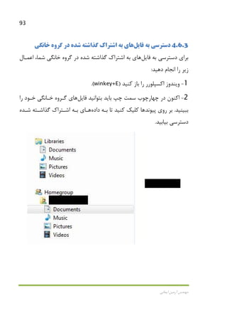 93
‫اﻳﻤﺎﻧﻲ‬ ‫آرﻣﻴﻦ‬ ‫ﻣﻬﻨﺪس‬
4.6.3‫ﻓﺎﻳﻞ‬ ‫ﺑﻪ‬ ‫دﺳﺘﺮﺳﻲ‬‫ﻫﺎ‬‫ﺧﺎﻧﮕﻲ‬ ‫ﮔﺮوه‬ ‫در‬ ‫ﺷﺪه‬ ‫ﮔﺬاﺷﺘﻪ‬ ‫اﺷﺘﺮاك‬ ‫ﺑﻪ‬ ‫ي‬
‫ﻓﺎﻳﻞ‬ ‫ﺑﻪ‬ ‫دﺳﺘﺮﺳﻲ‬ ‫ﺑﺮاي‬‫ﻫﺎ‬‫اﻋﻤـﺎل‬ ،‫ﺷﻤﺎ‬ ‫ﺧﺎﻧﮕﻲ‬ ‫ﮔﺮوه‬ ‫در‬ ‫ﺷﺪه‬ ‫ﮔﺬاﺷﺘﻪ‬ ‫اﺷﺘﺮاك‬ ‫ﺑﻪ‬ ‫ي‬
‫دﻫﻴﺪ‬ ‫اﻧﺠﺎم‬ ‫را‬ ‫زﻳﺮ‬:
1-‫ﺑﺎز‬ ‫را‬ ‫اﻛﺴﭙﻠﻮرر‬ ‫وﻳﻨﺪوز‬‫ﻛﻨﻴﺪ‬)winkey+E.(
2-‫در‬ ‫اﻛﻨﻮن‬‫ﭼﻬﺎرﭼﻮب‬‫ﻓﺎﻳﻞ‬ ‫ﺑﺘﻮاﻧﻴﺪ‬ ‫ﺑﺎﻳﺪ‬ ‫ﭼﭗ‬ ‫ﺳﻤﺖ‬‫ﻫﺎ‬‫را‬ ‫ﺧـﻮد‬ ‫ﺧـﺎﻧﮕﻲ‬ ‫ﮔـﺮوه‬ ‫ي‬
‫ﺑﺒﻴﻨﻴﺪ‬.‫ﭘﻴﻮﻧﺪ‬ ‫روي‬ ‫ﺑﺮ‬‫ﻫﺎ‬‫ﺑـﻪ‬ ‫ﺗﺎ‬ ‫ﻛﻨﻴﺪ‬ ‫ﻛﻠﻴﻚ‬‫داده‬‫ﻫـﺎ‬‫ﺷـﺪه‬ ‫ﮔﺬاﺷـﺘﻪ‬ ‫اﺷـﺘﺮاك‬ ‫ﺑـﻪ‬ ‫ي‬
‫ﺑﻴﺎﺑﻴﺪ‬ ‫دﺳﺘﺮﺳﻲ‬.
 