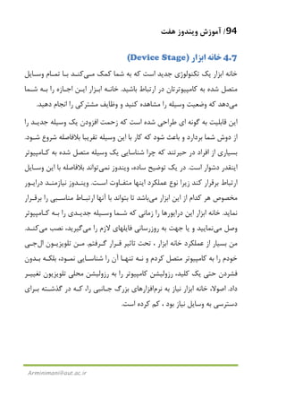 94/‫ﻫﻔﺖ‬ ‫وﻳﻨﺪوز‬ ‫آﻣﻮزش‬
Arminimani@aut.ac.ir
4.7‫اﺑﺰار‬ ‫ﺧﺎﻧﻪ‬)Device Stage(
‫اﺑﺰار‬ ‫ﺧﺎﻧﻪ‬‫ﺗﻜﻨﻮﻟ‬ ‫ﻳﻚ‬‫ﻛﻤﻚ‬ ‫ﺷﻤﺎ‬ ‫ﺑﻪ‬ ‫ﻛﻪ‬ ‫اﺳﺖ‬ ‫ﺟﺪﻳﺪ‬ ‫ﻮژي‬‫ﻣـﻲ‬‫ﺑـ‬ ‫ﻛﻨـﺪ‬‫وﺳـﺎﻳﻞ‬ ‫ﺗﻤـﺎم‬ ‫ﺎ‬
‫در‬ ‫ﻛﺎﻣﭙﻴﻮﺗﺮﺗﺎن‬ ‫ﺑﻪ‬ ‫ﺷﺪه‬ ‫ﻣﺘﺼﻞ‬‫ارﺗﺒﺎط‬‫ﺑﺎﺷﻴﺪ‬.‫اﺑـﺰار‬ ‫ﺧﺎﻧـﻪ‬‫ﺷـﻤﺎ‬ ‫ﺑـﻪ‬ ‫را‬ ‫اﺟـﺎزه‬ ‫اﻳـﻦ‬
‫ﻣﻲ‬‫دﻫﻴﺪ‬ ‫اﻧﺠﺎم‬ ‫را‬ ‫ﻣﺸﺘﺮﻛﻲ‬ ‫وﻇﺎﻳﻒ‬ ‫و‬ ‫ﻛﻨﻴﺪ‬ ‫ﻣﺸﺎﻫﺪه‬ ‫را‬ ‫وﺳﻴﻠﻪ‬ ‫وﺿﻌﻴﺖ‬ ‫ﻛﻪ‬ ‫دﻫﺪ‬.
‫زﺣﻤﺖ‬ ‫ﻛﻪ‬ ‫اﺳﺖ‬ ‫ﺷﺪه‬ ‫ﻃﺮاﺣﻲ‬ ‫اي‬ ‫ﮔﻮﻧﻪ‬ ‫ﺑﻪ‬ ‫ﻗﺎﺑﻠﻴﺖ‬ ‫اﻳﻦ‬‫اﻓﺰودن‬‫را‬ ‫ﺟﺪﻳـﺪ‬ ‫وﺳﻴﻠﻪ‬ ‫ﻳﻚ‬
‫ﻛﺎر‬ ‫ﻛﻪ‬ ‫ﺷﻮد‬ ‫ﺑﺎﻋﺚ‬ ‫و‬ ‫ﺑﺮدارد‬ ‫ﺷﻤﺎ‬ ‫دوش‬ ‫از‬‫ﺷـﻮد‬ ‫ﺷﺮوع‬ ‫ﺑﻼﻓﺎﺻﻠﻪ‬ ‫ﺗﻘﺮﻳﺒﺎ‬ ‫وﺳﻴﻠﻪ‬ ‫اﻳﻦ‬ ‫ﺑﺎ‬.
‫ﻛـﺎﻣﭙﻴﻮﺗﺮ‬ ‫ﺑﻪ‬ ‫ﺷﺪه‬ ‫ﻣﺘﺼﻞ‬ ‫وﺳﻴﻠﻪ‬ ‫ﻳﻚ‬ ‫ﺷﻨﺎﺳﺎﻳﻲ‬ ‫ﭼﺮا‬ ‫ﻛﻪ‬ ‫ﺣﻴﺮﺗﻨﺪ‬ ‫در‬ ‫اﻓﺮاد‬ ‫از‬ ‫ﺑﺴﻴﺎري‬
‫اﺳﺖ‬ ‫دﺷﻮار‬ ‫اﻳﻨﻘﺪر‬.‫ﻧ‬ ‫وﻳﻨﺪوز‬ ،‫ﺳﺎده‬ ‫ﺗﻮﺿﻴﺢ‬ ‫ﻳﻚ‬ ‫در‬‫ﻤﻲ‬‫وﺳـﺎﻳﻞ‬ ‫اﻳﻦ‬ ‫ﺑﺎ‬ ‫ﺑﻼﻓﺎﺻﻠﻪ‬ ‫ﺗﻮاﻧﺪ‬
‫اﺳـﺖ‬ ‫ﻣﺘﻔـﺎوت‬ ‫اﻳﻨﻬﺎ‬ ‫ﻋﻤﻠﻜﺮد‬ ‫ﻧﻮع‬ ‫زﻳﺮا‬ ‫ﻛﻨﺪ‬ ‫ﺑﺮﻗﺮار‬ ‫ارﺗﺒﺎط‬.‫در‬ ‫ﻧﻴﺎزﻣﻨـﺪ‬ ‫وﻳﻨـﺪوز‬‫اﻳـﻮر‬
‫اﺑﺰار‬ ‫اﻳﻦ‬ ‫از‬ ‫ﻛﺪام‬ ‫ﻫﺮ‬ ‫ﻣﺨﺼﻮص‬‫ﻣﻲ‬‫ﺑﺮﻗـﺮار‬ ‫را‬ ‫ﻣﻨﺎﺳـﺒﻲ‬ ‫ارﺗﺒـﺎط‬ ‫آﻧﻬﺎ‬ ‫ﺑﺎ‬ ‫ﺑﺘﻮاﻧﺪ‬ ‫ﺗﺎ‬ ‫ﺑﺎﺷﺪ‬
‫ﻧﻤﺎﻳﺪ‬.‫ﻛـﺎﻣﭙﻴﻮﺗﺮ‬ ‫ﺑـﻪ‬ ‫را‬ ‫ﺟﺪﻳـﺪي‬ ‫وﺳـﻴﻠﻪ‬ ‫ﺷـﻤﺎ‬ ‫ﻛﻪ‬ ‫زﻣﺎﻧﻲ‬ ‫را‬ ‫دراﻳﻮرﻫﺎ‬ ‫اﻳﻦ‬ ‫اﺑﺰار‬ ‫ﺧﺎﻧﻪ‬
‫وﺻﻞ‬‫ﻣﻲ‬‫را‬ ‫ﻻزم‬ ‫ﻓﺎﻳﻠﻬﺎي‬ ‫روزرﺳﺎﻧﻲ‬ ‫ﺑﻪ‬ ‫ﺟﻬﺖ‬ ‫ﻳﺎ‬ ‫و‬ ‫ﻧﻤﺎﻳﻴﺪ‬‫ﻣﻲ‬‫ﻧﺼﺐ‬ ،‫ﮔﻴﺮﻳﺪ‬‫ﻣﻲ‬‫ﻛﻨـﺪ‬.
‫ﺧﺎﻧﻪ‬ ‫ﻋﻤﻠﻜﺮد‬ ‫از‬ ‫ﺑﺴﻴﺎر‬ ‫ﻣﻦ‬‫ﮔـﺮﻓﺘﻢ‬ ‫ﻗـﺮار‬ ‫ﺗﺎﺛﻴﺮ‬ ‫ﺗﺤﺖ‬ ، ‫اﺑﺰار‬.‫ﻣـﻦ‬‫ﺗﻠﻮﻳﺰﻳـﻮن‬‫ال‬‫ﺟـﻲ‬
‫ﺑﻠﻜـﻪ‬ ،‫ﻧﻤـﻮد‬ ‫ﺷﻨﺎﺳـﺎﻳﻲ‬ ‫را‬ ‫آن‬ ‫ﺗﻨﻬـﺎ‬ ‫ﻧـﻪ‬ ‫و‬ ‫ﻛﺮدم‬ ‫ﻣﺘﺼﻞ‬ ‫ﻛﺎﻣﭙﻴﻮﺗﺮ‬ ‫ﺑﻪ‬ ‫را‬ ‫ﺧﻮدم‬‫ﺑـﺪون‬
،‫ﻛﻠﻴﺪ‬ ‫ﻳﻚ‬ ‫ﺣﺘﻲ‬ ‫ﻓﺸﺮدن‬‫رزوﻟﻴﺸﻦ‬‫ﺗﻐﻴﻴـﺮ‬ ‫ﺗﻠﻮﻳﺰﻳﻮن‬ ‫ﻣﺤﻠﻲ‬ ‫رزوﻟﻴﺸﻦ‬ ‫ﺑﻪ‬ ‫را‬ ‫ﻛﺎﻣﭙﻴﻮﺗﺮ‬
‫داد‬.‫ﺑﻪ‬ ‫ﻧﻴﺎز‬ ‫اﺑﺰار‬ ‫ﺧﺎﻧﻪ‬ ،‫اﺻﻮﻻ‬‫ﻧﺮم‬‫اﻓﺰار‬‫ﺟـﺎﻧﺒﻲ‬ ‫ﺑﺰرگ‬ ‫ﻫﺎي‬‫را‬‫ﮔﺬ‬ ‫در‬ ‫ﻛـﻪ‬ ،‫ﺑـﺮاي‬ ‫ﺷـﺘﻪ‬
، ‫ﺑﻮد‬ ‫ﻧﻴﺎز‬ ‫وﺳﺎﻳﻞ‬ ‫ﺑﻪ‬ ‫دﺳﺘﺮﺳﻲ‬‫اﺳﺖ‬ ‫ﻛﺮده‬ ‫ﻛﻢ‬.
 