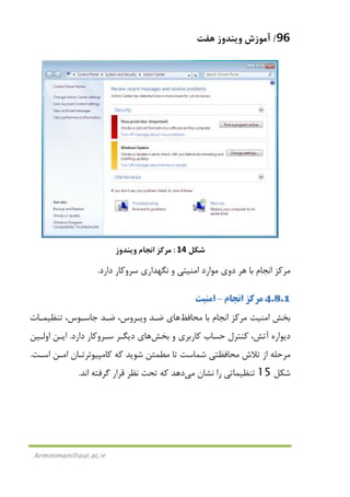 96/‫ﻫﻔﺖ‬ ‫وﻳﻨﺪوز‬ ‫آﻣﻮزش‬
Arminimani@aut.ac.ir
‫ﺷﻜﻞ‬14:‫وﻳﻨﺪوز‬ ‫اﻧﺠﺎم‬ ‫ﻣﺮﻛﺰ‬
‫دارد‬ ‫ﺳﺮوﻛﺎر‬ ‫ﻧﮕﻬﺪاري‬ ‫و‬ ‫اﻣﻨﻴﺘﻲ‬ ‫ﻣﻮارد‬ ‫دوي‬ ‫ﻫﺮ‬ ‫ﺑﺎ‬ ‫اﻧﺠﺎم‬ ‫ﻣﺮﻛﺰ‬.
4.8.1‫اﻧﺠﺎم‬ ‫ﻣﺮﻛﺰ‬–‫اﻣﻨﻴﺖ‬
‫ﺑﺎ‬ ‫اﻧﺠﺎم‬ ‫ﻣﺮﻛﺰ‬ ‫اﻣﻨﻴﺖ‬ ‫ﺑﺨﺶ‬‫ﻣﺤﺎﻓﻆ‬‫ﻫﺎ‬‫ي‬‫وﻳـﺮوس‬ ‫ﺿـﺪ‬،‫ﺟﺎﺳـﻮس‬ ‫ﺿـﺪ‬‫ﺗﻨﻈﻴﻤـﺎت‬ ،
‫و‬ ‫ﻛﺎرﺑﺮي‬ ‫ﺣﺴﺎب‬ ‫ﻛﻨﺘﺮل‬ ،‫آﺗﺶ‬ ‫دﻳﻮاره‬‫ﺑﺨﺶ‬‫ﻫﺎ‬‫دارد‬ ‫ﺳـﺮوﻛﺎر‬ ‫دﻳﮕـﺮ‬ ‫ي‬.‫اوﻟـﻴﻦ‬ ‫اﻳـﻦ‬
‫ﺗﻼش‬ ‫از‬ ‫ﻣﺮﺣﻠﻪ‬‫اﺳـﺖ‬ ‫اﻣـﻦ‬ ‫ﻛﺎﻣﭙﻴﻮﺗﺮﺗـﺎن‬ ‫ﻛﻪ‬ ‫ﺷﻮﻳﺪ‬ ‫ﻣﻄﻤﺌﻦ‬ ‫ﺗﺎ‬ ‫ﺷﻤﺎﺳﺖ‬ ‫ﻣﺤﺎﻓﻈﺘﻲ‬.
‫ﺷﻜﻞ‬15‫ﻧﺸﺎن‬ ‫را‬ ‫ﺗﻨﻈﻴﻤﺎﺗﻲ‬‫ﻣﻲ‬‫اﻧﺪ‬ ‫ﮔﺮﻓﺘﻪ‬ ‫ﻗﺮار‬ ‫ﻧﻈﺮ‬ ‫ﺗﺤﺖ‬ ‫ﻛﻪ‬ ‫دﻫﺪ‬.
 
