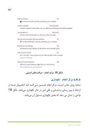 97
‫اﻳﻤﺎﻧﻲ‬ ‫آرﻣﻴﻦ‬ ‫ﻣﻬﻨﺪس‬
‫ﺷﻜﻞ‬15:‫اﻧﺠﺎم‬ ‫ﻣﺮﻛﺰ‬–‫ﻣﺮاﻗﺒﺖ‬‫ﻫﺎ‬‫ي‬‫اﻣﻨﻴﺘﻲ‬
4.8.2‫اﻧﺠﺎم‬ ‫ﻣﺮﻛﺰ‬–‫ﻧﮕﻬﺪاري‬
‫اﻧﺠﺎم‬ ‫ﻣﺮﻛﺰ‬ ،‫اﻣﻨﻴﺖ‬ ‫ﺑﺨﺶ‬ ‫روش‬ ‫ﻣﺸﺎﺑﻪ‬‫ﺗﻀـﻤﻴﻦ‬‫ﻣـﻲ‬‫ﻛﻨـﺪ‬‫ﻛـﻪ‬‫در‬ ‫ﺷـﻤﺎ‬ ‫ﻛـﺎﻣﭙﻴﻮﺗﺮ‬
‫ﺑﺮ‬ ‫ﺑﺎ‬ ‫ارﺗﺒﺎط‬‫ﻧﮕﻬﺪاري‬ ‫ﺣﺎل‬ ‫در‬ ‫اﻣﻮر‬ ‫ﺑﺎﻗﻲ‬ ‫و‬ ‫ﭘﺸﺘﻴﺒﺎﻧﻲ‬ ،‫رﺳﺎﻧﻲ‬ ‫وز‬‫ﻣﻲ‬‫ﺑﺎﺷﺪ‬.‫ﺷﻜﻞ‬16
‫ﻧﺸﺎن‬ ‫را‬ ‫ﻧﻮاﺣﻲ‬‫ﻣﻲ‬‫آن‬ ‫ﻣﺴﺌﻮل‬ ‫ﻧﮕﻬﺪاري‬ ‫ﺑﺨﺶ‬ ‫ﻛﻪ‬ ‫دﻫﺪ‬‫ﻣﻲ‬‫ﺑﺎﺷﺪ‬.
 