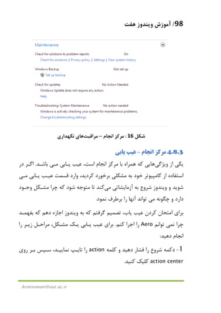 98/‫ﻫﻔﺖ‬ ‫وﻳﻨﺪوز‬ ‫آﻣﻮزش‬
Arminimani@aut.ac.ir
‫ﺷﻜﻞ‬16:‫اﻧﺠﺎم‬ ‫ﻣﺮﻛﺰ‬–‫ﻣﺮاﻗﺒﺖ‬‫ﻫﺎ‬‫ﻧﮕﻬﺪاري‬ ‫ي‬
4.8.3‫اﻧﺠﺎم‬ ‫ﻣﺮﻛﺰ‬–‫ﻳﺎﺑﻲ‬ ‫ﻋﻴﺐ‬
‫وﻳﮋﮔﻲ‬ ‫از‬ ‫ﻳﻜﻲ‬‫ﻫﺎ‬‫ﻳـﺎﺑﻲ‬ ‫ﻋﻴﺐ‬ ،‫اﺳﺖ‬ ‫اﻧﺠﺎم‬ ‫ﻣﺮﻛﺰ‬ ‫ﺑﺎ‬ ‫ﻫﻤﺮاه‬ ‫ﻛﻪ‬ ‫ﻳﻲ‬‫ﻣـﻲ‬‫ﺑﺎﺷـﺪ‬.‫اﮔـﺮ‬‫در‬
‫ﻳـﺎﺑﻲ‬ ‫ﻋﻴـﺐ‬ ‫ﻗﺴﻤﺖ‬ ‫وارد‬ ،‫ﻛﺮدﻳﺪ‬ ‫ﺑﺮﺧﻮرد‬ ‫ﻣﺸﻜﻠﻲ‬ ‫ﺑﻪ‬ ‫ﺧﻮد‬ ‫ﻛﺎﻣﭙﻴﻮﺗﺮ‬ ‫از‬ ‫اﺳﺘﻔﺎده‬‫ﻣـﻲ‬
‫آزﻣﺎﻳﺸﺎﺗﻲ‬ ‫ﺑﻪ‬ ‫ﺷﺮوع‬ ‫وﻳﻨﺪوز‬ ‫و‬ ‫ﺷﻮﻳﺪ‬‫ﻣﻲ‬‫ﻛﻨﺪ‬‫وﺟـﻮد‬ ‫ﻣﺸـﻜﻞ‬ ‫ﭼﺮا‬ ‫ﻛﻪ‬ ‫ﺷﻮد‬ ‫ﻣﺘﻮﺟﻪ‬ ‫ﺗﺎ‬
‫ﭼﮕﻮﻧﻪ‬ ‫و‬ ‫دارد‬‫ﻣﻲ‬‫ﻧﻤﻮد‬ ‫ﺑﺮﻃﺮف‬ ‫را‬ ‫آﻧﻬﺎ‬ ‫ﺗﻮاﻧﺪ‬.
،‫ﻳﺎب‬ ‫ﻋﻴﺐ‬ ‫ﻛﺮدن‬ ‫اﻣﺘﺤﺎن‬ ‫ﺑﺮاي‬‫ﺗﺼﻤﻴﻢ‬‫دﻫﻢ‬ ‫اﺟﺎزه‬ ‫وﻳﻨﺪوز‬ ‫ﺑﻪ‬ ‫ﻛﻪ‬ ‫ﮔﺮﻓﺘﻢ‬‫ﺑﻔﻬﻤـﺪ‬ ‫ﻛﻪ‬
‫ﻧ‬ ‫ﭼﺮا‬‫ﻤﻲ‬‫ﺗﻮاﻧﻢ‬Aero‫ﻛﻨﻢ‬ ‫اﺟﺮا‬ ‫را‬.‫را‬ ‫زﻳـﺮ‬ ‫ﻣﺮاﺣـﻞ‬ ،‫ﻣﺸـﻜﻞ‬ ‫ﻳـﻚ‬ ‫ﻳـﺎﺑﻲ‬ ‫ﻋﻴﺐ‬ ‫ﺑﺮاي‬
‫دﻫﻴﺪ‬ ‫اﻧﺠﺎم‬:
1-‫دﻛﻤﻪ‬‫ﺷﺮوع‬‫ﻛﻠﻤﻪ‬ ‫و‬ ‫دﻫﻴﺪ‬ ‫ﻓﺸﺎر‬ ‫را‬action‫روي‬ ‫ﺑـﺮ‬ ‫ﺳـﭙﺲ‬ ،‫ﻧﻤﺎﻳﻴـﺪ‬ ‫ﺗﺎﻳـﭗ‬ ‫را‬
action center‫ﻛﻨﻴﺪ‬ ‫ﻛﻠﻴﻚ‬.
 