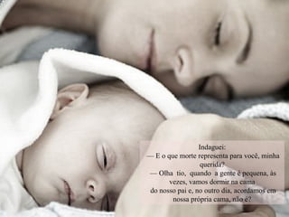 Indaguei:
— E o que morte representa para você, minha
querida?
— Olha tio, quando a gente é pequena, às
vezes, vamos dormir na cama
do nosso pai e, no outro dia, acordamos em
nossa própria cama, não é?
 