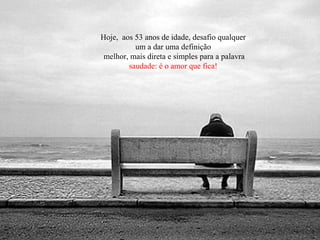 Hoje, aos 53 anos de idade, desafio qualquer
um a dar uma definição
melhor, mais direta e simples para a palavra
saudade: é o amor que fica!
 