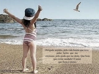 Obrigado anjinho, pela vida bonita que teve,
pelas lições que me
ensinaste, pela ajuda que me deste. Que bom
que existe saudade! O amor
que ficou é eterno.
 