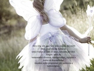 Até o dia em que um anjo passou por mim!
Meu anjo veio na forma de
uma criança já com 11 anos, calejada por dois
longos anos de
tratamentos diversos, manipulações, injeções e
todos os desconfortos
trazidos pelos programas de químicos e
radioterapias.
 