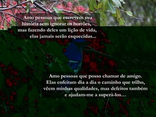 Amo pessoas que escrevem sua
história sem ignorar os borrões,
mas fazendo deles um lição de vida,
elas jamais serão esquecidas...
Amo pessoas que posso chamar de amigo.
Elas enfeitam dia a dia o caminho que trilho,
vêem minhas qualidades, mas defeitos também
e ajudam-me a superá-los…
 