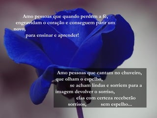 Amo pessoas que quando perdem a fé,
engravidam o coração e conseguem parir um
novo,
para ensinar e aprender!
Amo pessoas que cantam no chuveiro,
que olham o espelho,
se acham lindas e sorriem para a
imagem devolver o sorriso,
elas com certeza receberão
sorrisos, sem espelho...
 