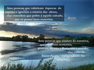 Amo pessoas que valorizam riquezas do
espírito e ignoram a miséria das almas,
elas entendem que pobre á aquele coitado,
que só possui bens materiais.
Amo pessoas que cuidam da natureza,
que espalham sementes,
plantam árvores e florescem o mundo,
elas colherão
frutos doces, independente das
estações...
 