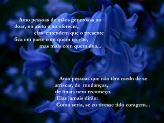 Amo pessoas de mãos generosas no
doar, no afeto e no oferecer,
elas entendem que o presente
fica em parte com quem recebe,
mas mais com quem doa...
Amo pessoas que não têm medo de se
arriscar, de mudanças,
de finais nem recomeço.
Elas jamais dirão:
Como seria, se eu tivesse tido coragem...
 