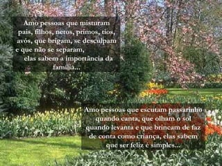 Amo pessoas que misturam
pais, filhos, netos, primos, tios,
avós, que brigam, se desculpam
e que não se separam,
elas sabem a importância da
família...
Amo pessoas que escutam passarinho
quando canta, que olham o sol
quando levanta e que brincam de faz
de conta como criança, elas sabem
que ser feliz é simples...
 