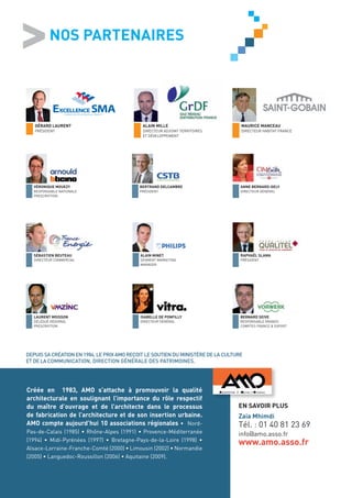 NOS PARTENAIRES




       GÉRARD LAURENT                           ALAIN MILLE                           MAURICE MANCEAU
       PRÉSIDENT                                DIRECTEUR ADJOINT TERRITOIRES         DIRECTEUR HABITAT FRANCE
                                                ET DÉVELOPPEMENT




      VÉRONIQUE MOUEZY                         BERTRAND DELCAMBRE                     ANNE BERNARD-GELY
      RESPONSABLE NATIONALE                    PRÉSIDENT                              DIRECTEUR GÉNÉRAL
      PRESCRIPTION




      SÉBASTIEN BEUTEAU                        ALAIN MINET                            RAPHAËL SLAMA
      DIRECTEUR COMMERCIAL                     SEGMENT MARKETING                      PRÉSIDENT
                                               MANAGER




      LAURENT MOISSON                          ISABELLE DE PONFILLY                   BERNARD SEIVE
      DÉLÉGUÉ RÉGIONAL                         DIRECTEUR GÉNÉRAL                      RESPONSABLE GRANDS
      PRESCRIPTION                                                                    COMPTES FRANCE & EXPORT




   DEPUIS SA CRÉATION EN 1984, LE PRIX AMO REÇOIT LE SOUTIEN DU MINISTÈRE DE LA CULTURE
   ET DE LA COMMUNICATION, DIRECTION GÉNÉRALE DES PATRIMOINES.


Créée en 1983, AMO s’attache à promouvoir la qualité
architecturale en soulignant l’importance du rôle respectif
    Créée en 1983, AMO s’attache à promouvoir la qualité
du maître d’ouvrage et de l’architecte dans le processus de
    architecturale en soulignant l’importance du rôle respectif
fabrication de l’architecture et de son insertion urbaine.
    du maître d’ouvrage et de l’architecte dans le processus                         EN SAVOIR PLUS
AMO compte aujourd’hui 10 associations régionales •
    de fabrication de l’architecture et de son insertion urbaine.                    Zaia Mhimdi
Nord-Pas-de-Calais (1985) • Rhône-Alpes (1991) • Provence-
    AMO compte aujourd’hui 10 associations régionales • Nord-                        Tél. : 01 40 81 23 69
Méditerranée (1994) • Midi-Pyrénées (1997) • Bretagne-Pays-
    Pas-de-Calais (1985) • Rhône-Alpes (1991) • Provence-Méditerranée                info@amo.asso.fr
de-la-Loire (1998) • Alsace-Lorraine-Franche-Comté (2000) •
    (1994) • Midi-Pyrénées (1997) • Bretagne-Pays-de-la-Loire (1998) •
                                                                                     www.amo.asso.fr
    Alsace-Lorraine-Franche-Comté (2000) • Limousin (2002) • Normandie
    (2005) • Languedoc-Roussillon (2006) • Aquitaine (2009).
 