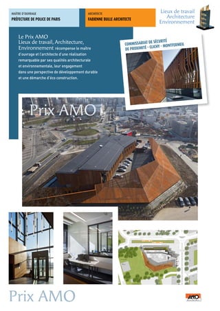 MAÎTRE	D’OUVRAGE                           ARCHITECTE	
                                                                                     Lieux de travail
PRÉFECTURE DE POLICE DE PARIS              FABIENNE BULLE ARCHITECTE
                                                                                        Architecture
                                                                                     Environnement

    Le Prix AMO
    Lieux de travail, Architecture,                                             E SÉCURITÉ
                                                                COMMISSARIAT D                      L
                                                                                    HY - MONTFERMEI
    Environnement récompense le maître                          DE PROXIMITÉ - CLIC
    d’ouvrage et l’architecte d’une réalisation
    remarquable par ses qualités architecturale
    et environnementale, leur engagement
    dans une perspective de développement durable
    et une démarche d’éco construction.




           Prix AMO




                                                                                                        PLAN MASSE




Prix AMO
 