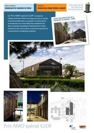 MAÎTRE	D’OUVRAGE                               ARCHITECTE	
                                                                                         Lieux de travail
COMMUNAUTÉ DE COMMUNES DE PORNIC               ATELIER ARCAU FRAUD VEYRON & ASSOCIÉS
                                                                                            Architecture
                                                                                         Environnement

    Le Prix AMO spécial GrDF récompense
                                                                                   MINISTRATIF DE LA
    l’équipe architecte-maître d’ouvrage qui a pris en compte      SALORGE SIÈGE AD MUNES - PORNIC
                                                                                   COM
    le plus tôt possible dans la conception, la performance,       COMMUNAUTÉ DE
    la maintenance et la réversibilité des installations de
    génie climatique (chauffage/climatisation/eau chaude
    sanitaire) et qui a mis en place un processus assurant les
    consommations énergétiques projetées.




Prix AMO spécial GrDF
 