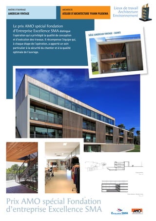 MAÎTRE	D’OUVRAGE                               ARCHITECTE	
                                                                                              Lieux de travail
AMERICAN VINTAGE                               ATELIER D’ARCHITECTURE YVANN PLUSKWA
                                                                                                 Architecture
                                                                                              Environnement

    Le prix AMO spécial Fondation
    d’Entreprise Excellence SMA distingue
                                                                                      VINTAGE - SIGNES
    l’opération qui a privilégié la qualité de conception            SIÈGE AMERICAN
    et d’exécution des travaux. Il récompense l’équipe qui,
    à chaque étape de l’opération, a apporté un soin
    particulier à la sécurité du chantier et à la qualité
    optimale de l’ouvrage.




                                                                                                                           Coupe transversale
                                                                                                                                   0 1     10




                                                                                                         Coupe intérieure - Escalier et claustra
                                                                                                                                   0 1     10


                                                                19




Prix AMO spécial Fondation
d’entreprise Excellence SMA
 