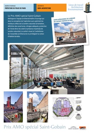 MAÎTRE	D’OUVRAGE                               ARCHITECTE	
                                                                                          Lieux de travail
PRÉFECTURE DE POLICE DE PARIS                  ROPA ARCHITECTURE
                                                                                             Architecture
                                                                                          Environnement

    Le Prix AMO spécial Saint-Gobain
    distinguera l’équipe architecte/maître d’ouvrage qui                                           ADE
                                                                                   NNEL DE LA BRIG
                                                                   CENTRE OPÉRATIO          PARIS
    dans la conception de l’opération aura optimisé les                           MPIERS DE
                                                                   DES SAPEURS-PO
    meilleurs effets de la lumière naturelle (orientation,
    définition des ouvertures, vitrages adéquats, protection
    de l’éclat direct du soleil et présence maximale de
    lumière naturelle), le confort visuel et l’esthétisme
    de l’ensemble architectural en privilégiant la notion
    d’habitat durable.




Prix AMO spécial Saint-Gobain
 