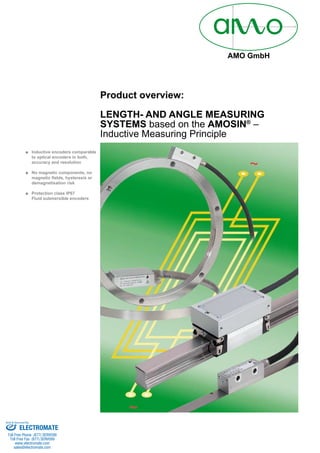 AMO GmbH
Inductive encoders comparable■■
to optical encoders in both,
accuracy and resolution
No magnetic components, no■■
magnetic fields, hysteresis or
demagnetisation risk
Protection class IP67■■
Fluid submersible encoders
Product overview:
LENGTH- AND ANGLE MEASURING
SYSTEMS based on the AMOSIN®
–
Inductive Measuring Principle
ELECTROMATE
Toll Free Phone (877) SERVO98
Toll Free Fax (877) SERV099
www.electromate.com
sales@electromate.com
Sold & Serviced By:
 