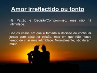 Amor irreflectido ou tonto   Há Paixão e Decisão/Compromisso, mas não há Intimidade.  São os casos em que é tomada a decisão de continuar juntos com base na paixão, mas em que não houve tempo de criar uma intimidade. Normalmente, não duram muito.  