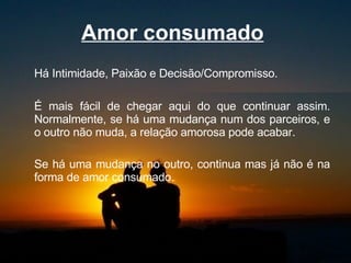 Amor consumado   Há Intimidade, Paixão e Decisão/Compromisso.  É mais fácil de chegar aqui do que continuar assim. Normalmente, se há uma mudança num dos parceiros, e o outro não muda, a relação amorosa pode acabar.  Se há uma mudança no outro, continua mas já não é na forma de amor consumado.  