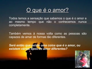 O que é o amor? Todos temos a sensação que sabemos o que é o amor e ao mesmo tempo que não o conhecemos nunca completamente.  Também vemos à nossa volta como as pessoas são capazes de amar de formas tão diferentes.  Será então que existe uma coisa que é o amor, ou existem vários tipos de amor diferentes?   