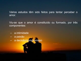 Vários estudos têm sido feitos para tentar perceber o amor.  Viu-se que o amor é constituído ou formado, por três componentes:  a intimidade  a paixão a decisão/compromisso  