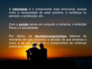 A  intimidade  é o componente mais emocional, porque inclui a necessidade de estar próximo, a confiança no parceiro, a protecção, etc..  Com a  paixão  temos em conjunto o romance, a atracção física e a sexualidade.  Por último, na  decisão/compromisso  falamos do momento em que tomamos a decisão de que amamos o outro, e de que aceitamos o compromisso de continuar juntos por muito tempo.  