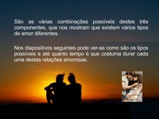 São as várias combinações possíveis destes três componentes, que nos mostram que existem vários tipos de amor diferentes.  Nos diapositivos seguintes pode ver-se como são os tipos possíveis e até quanto tempo é que costuma durar cada uma destas relações amorosas.  