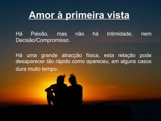 Amor à primeira vista   Há Paixão, mas não há Intimidade, nem Decisão/Compromisso.  Há uma grande atracção física, esta relação pode desaparecer tão rápido como apareceu, em alguns casos dura muito tempo.   