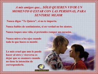 A mis amigos que... SÓLO QUIEREN VIVIR UN MOMENTO O ESTAR CON LAS PERSONAS, PARA SENTIRSE MEJOR  Nunca digas "Te Quiero", si no te importa.  Nunca hables de sentimientos, si en verdad no los sientes.  Nunca toques una vida, si pretendes romper un corazón.  Nunca mires a los ojos cuando todo lo que haces es mentir.  Lo más cruel que uno le puede hacer al otro y viceversa es dejar que se enamore cuando no tiene la intención de corresponderle.  