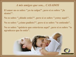 A mis amigos que son... CASADOS  El amor no es sobre "¡es tu culpa!", pero sí es sobre "¡lo siento!".  No es sobre "¿dónde estás?", pero sí es sobre "¡estoy aquí!".  No es sobre "¿cómo pudiste?", pero sí es sobre "te entiendo".  No es sobre "quisiera que estuvieras aquí", pero sí es sobre "te agradezco que lo estés".  