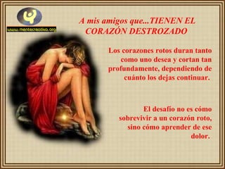 A mis amigos que...TIENEN EL CORAZÓN DESTROZADO   Los corazones rotos duran tanto como uno desea y cortan tan profundamente, dependiendo de cuánto los dejas continuar.  El desafío no es cómo sobrevivir a un corazón roto, sino cómo aprender de ese dolor.   