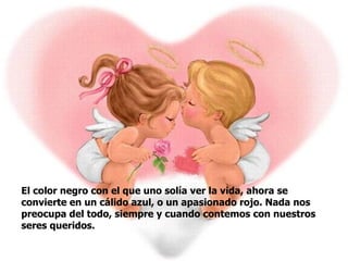 El color negro con el que uno solía ver la vida, ahora se convierte en un cálido azul, o un apasionado rojo. Nada nos preocupa del todo, siempre y cuando contemos con nuestros seres queridos.   