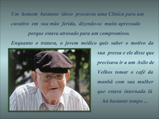 Um  homem  bastante  idoso  procurou uma Clínica para um curativo  em  sua mão  ferida,  dizendo-se  muito apressado  porque estava atrasado para um compromisso. Enquanto  o  tratava,  o  jovem  médico  quis  saber  o  motivo  da sua  pressa e ele disse que precisava ir a um Asilo de Velhos  tomar  o  café  da manhã  com  sua  mulher que  estava  internada  lá há bastante tempo ...  