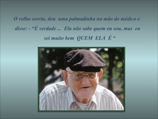O velho sorriu, deu  uma palmadinha na mão do médico e disse: - “É verdade ...  Ela não sabe quem eu sou, mas  eu sei muito bem  QUEM  ELA  É “ 