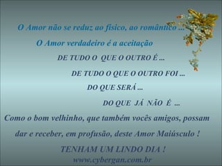 O Amor não se reduz ao físico, ao romântico ... O Amor verdadeiro é a aceitação  DE TUDO O  QUE O OUTRO É ...  DE TUDO O QUE O OUTRO FOI ... DO QUE SERÁ ... DO QUE  JÁ  NÃO  É  ... Como o bom velhinho, que também vocês amigos, possam dar e receber, em profusão, deste Amor Maiúsculo ! TENHAM UM LINDO DIA !   www.cybergan.com.br 
