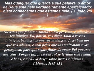 Mas qualquer que guarda a sua palavra, o amor de Deus está nele verdadeiramente aperfeiçoado: nisto conhecemos que estamos nele. ( 1 João 2:5 ) Ouvistes que foi dito: Amarás o teu próximo, e odiarás o teu inimigo. Eu, porém, vos digo: Amai a vossosinimigos, bendizei os que vos maldizem, fazei bem aos que vos odeiam, e orai pelos que vos maltratam e vos perseguem; para que sejais filhos do vosso Pai que está nos céus; Porque faz que o seu sol se levante sobre maus e bons, e a chuva desça sobre justos e injustos.                                 ( Mateus 5:43-45 ) 