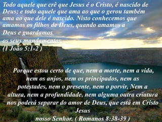 Todo aquele que crê que Jesus é o Cristo, é nascido de Deus; e todo aquele que ama ao que o gerou também ama ao que dele é nascido. Nisto conhecemos que amamos os filhos de Deus, quando amamos aDeus e guardamos os seus mandamentos. (1 João 5:1-2 )  Porque estou certo de que, nem a morte, nem a vida, nem os anjos, nem os principados, nem as potestades, nem o presente, nem o porvir, Nem a altura, nem a profundidade, nem alguma outra criatura nos poderá separar do amor de Deus, que está em Cristo Jesus nosso Senhor. ( Romanos 8:38-39 ) 