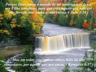Porque Deus amou o mundo de tal maneira que deu o seu Filho unigênito, para que todo aquele que nele crê não pereça, mas tenha a vida eterna. ( João 3:16 )  Mas em todas estas coisas somos mais do que vencedores, por aquele que nos amou. ( Romanos 8:37 )
