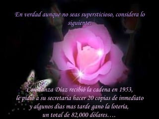 En verdad aunque no seas supersticioso, considera lo siguiente: Constanza Díaz recibió la cadena en 1953, le pidió a su secretaria hacer 20 copias de inmediato  y algunos días mas tarde gano la lotería,  un total de 82,000 dólares….  