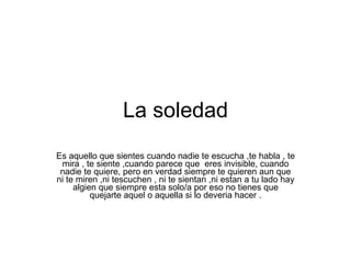 La soledad Es aquello que sientes cuando nadie te escucha ,te habla , te mira , te siente ,cuando parece que  eres invisible, cuando nadie te quiere, pero en verdad siempre te quieren aun que ni te miren ,ni tescuchen , ni te sientan ,ni estan a tu lado hay algien que siempre esta solo/a por eso no tienes que quejarte aquel o aquella si lo deveria hacer . 