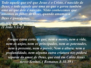 Todo aquele que crê que Jesus é o Cristo, é nascido de
Deus; e todo aquele que ama ao que o gerou também
ama ao que dele é nascido. Nisto conhecemos que
amamos os filhos de Deus, quando amamos a
Deus e guardamos
os seus mandamentos.
(1 João 5:1-2 )


    Porque estou certo de que, nem a morte, nem a vida,
   nem os anjos, nem os principados, nem as potestades,
    nem o presente, nem o porvir, Nem a altura, nem a
   profundidade, nem alguma outra criatura nos poderá
    separar do amor de Deus, que está em Cristo Jesus
           nosso Senhor. ( Romanos 8:38-39 )
 